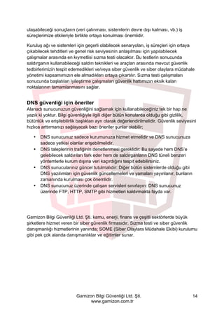 Garnizon Bilgi Güvenliği Ltd. Şti.
www.garnizon.com.tr
14
ulaşabileceği sonuçların (veri çalınması, sistemlerin devre dışı kalması, vb.) iş
süreçlerimize etkileriyle birlikte ortaya konulması önemlidir.
Kuruluş ağı ve sistemleri için geçerli olabilecek senaryoları, iş süreçleri için ortaya
çıkabilecek tehditleri ve genel risk seviyesinin anlaşılması için yapılabilecek
çalışmalar arasında en kıymetlisi sızma testi olacaktır. Bu testlerin sonucunda
saldırganın kullanabileceği saldırı teknikleri ve araçları arasında mevcut güvenlik
tedbirlerimizin tespit edemedikleri ve/veya siber güvenlik ve siber olaylara müdahale
yönetimi kapsamımızın ele almadıkları ortaya çıkartılır. Sızma testi çalışmaları
sonucunda başlatılan iyileştirme çalışmaları güvenlik hattımızın eksik kalan
noktalarının tamamlanmasını sağlar.
DNS güvenliği için öneriler
Alanadı sunucunuzun güvenliğini sağlamak için kullanabileceğiniz tek bir hap ne
yazık ki yoktur. Bilgi güvenliğiyle ilgili diğer bütün konularda olduğu gibi gizlilik,
bütünlük ve erişilebilirlik başlıkları ayrı olarak değerlendirilmelidir. Güvenlik seviyesini
hızlıca arttırmanızı sağlayacak bazı öneriler şunlar olabilir;
• DNS sunucunuz sadece kurumunuza hizmet etmelidir ve DNS sunucunuza
sadece yetkisi olanlar erişebilmelidir.
• DNS taleplerinin trafiğinin denetlenmesi gereklidir: Bu sayede hem DNS’e
gelebilecek saldırıları fark eder hem de saldırganların DNS tüneli benzeri
yöntemlerle kurum dışına veri kaçırdığını tespit edebilirsiniz.
• DNS sunucularınız güncel tutulmalıdır: Diğer bütün sistemlerde olduğu gibi
DNS yazılımları için güvenlik güncellemeleri ve yamaları yayınlanır, bunların
zamanında kurulması çok önemlidir.
• DNS sunucunuz üzerinde çalışan servisleri sınırlayın: DNS sunucunuz
üzerinde FTP, HTTP, SMTP gibi hizmetleri kaldırmakta fayda var.
Garnizon Bilgi Güvenliği Ltd. Şti. kamu, enerji, finans ve çeşitli sektörlerde büyük
şirketlere hizmet veren bir siber güvenlik firmasıdır. Sızma testi ve siber güvenlik
danışmanlığı hizmetlerinin yanında; SOME (Siber Olaylara Müdahale Ekibi) kurulumu
gibi pek çok alanda danışmanlıklar ve eğitimler sunar.
 