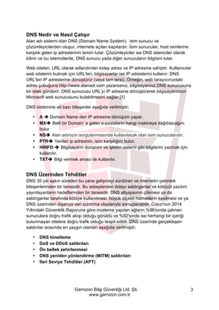 Garnizon Bilgi Güvenliği Ltd. Şti.
www.garnizon.com.tr
3
DNS Nedir ve Nasıl Çalışır
Alan adı sistemi olan DNS (Domain Name System), isim sunucu ve
çözümleyicilerden oluşur, internete açılan kapılardır. İsim sunucular, host isimlerine
karşılık gelen ip adreslerinin ismini tutar. Çözümleyiciler ise DNS istemciler olarak
bilinir ve bu istemcilerde, DNS sunucu yada diğer sunucuların bilgisini tutar.
Web siteleri, URL olarak adlandırılan kolay adres ve IP adresine sahiptir. Kullanıcılar
web sitelerini bulmak için URL'leri, bilgisayarlar ise IP adreslerini kullanır. DNS
URL'leri IP adreslerine dönüştürür (veya tam tersi). Örneğin, web tarayıcınızdaki
adres çubuğuna http://www.alanadi.com yazarsanız, bilgisayarınız DNS sunucusuna
bir istek gönderir. DNS sunucusu URL'yi IP adresine dönüştürerek bilgisayarınızın
Microsoft web sunucusunu bulabilmesini sağlar.[1]
DNS sistemine ait bazı bileşenler aşağıda verilmiştir;
• A è Domain Name den IP adresine dönüşüm yapar.
• MXè Belli bir Domain’ e gelen e-postaların hangi makineye dağıtılacağını
bulur
• NSè Alan adınızın sorgulanmasında kullanılacak olan isim sunucularıdır.
• PTRè Verilen ip adresinin, isim karşılığını bulur.
• HINFO è Bilgisayarın donanım ve işletim sistemi gibi bilgilerini yazmak için
kullanılır.
• TXTè Bilgi vermek amacı ile kullanılır.
DNS Üzerinden Tehditler
DNS 30 yılı aşkın süreden bu yana gelişmeyi sürdüren ve internetin çekirdek
bileşenlerinden bir tanesidir. Bu sebeplerden dolayı saldırganlar ve kötücül yazılım
yayınlayanların hedeflerinden bir tanesidir. DNS altyapsının çökmesi ya da
saldırganlar tarafında kötüye kullanılması, büyük ölçekli hizmetlerin kesilmesi ve ya
DNS üzerinden dışarıya veri sızdırma olaylarıyla sonuçlanabilir. Cisco'nun 2014
Yıllındaki Güvenklik Raporuna göre inceleme yapılan ağların %96'sında çalınan
sunuculara doğru trafik akışı olduğu görüldü ve %92'sinde ise herhangi bir içeriği
bulunmayan sitelere doğru trafik olduğu tespit edildi. DNS üzerinde gerçekleşen
saldırılar arasında en yaygın olanları aşağıda verilmiştir;
• DNS tünelleme
• DoS ve DDoS saldırıları
• Ön bellek zehirlenmesi
• DNS yeniden yönlendirme (MITM) saldırıları:
• İleri Seviye Tehditler (APT)
 