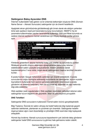 Garnizon Bilgi Güvenliği Ltd. Şti.
www.garnizon.com.tr
4
Saldırganın Bakış Açısından DNS
İnternet’i kullanılabilir hale getiren ve bir anlamda belkemiğini oluşturan DNS (Domain
Name Server – Alanadı Sunucuları) saldırganlar için de önemli hedeflerdir.
Aşağıdaki ekran görüntüsünde görülebileceği gibi örnek olarak ele aldığım yerlerden
birisi web sayfasını basit port taramalarına karşı korumaktadır. NMAP’in hiç bir
parametre kullanılmadan yapılan taramalarda kullandığı 1000 port filtreli durumda ve
sadece internet sayfasının hizmet verebilmesi için ihtiyaç duyduğu portlar görece
açık.
Filmlerde gösterilenin aksine hackerlar kolay yolu ararlar, bu durumda bu portları
filtreleyen güvenlik cihazını atlatmaya uğraşmaktansa daha kolay istismar
edebilecekleri saldırı yüzeyleri arayacaklardır. Sistem yöneticisi olarak
kapatamadığımız 3 ana nokta, doğal alarak saldırganların başlıca tercihleri olacaktır
bunlar;
E-posta hizmeti: Sosyal mühendislik saldırıları için önemli vektörlerdir. E-posta
sunucularının doğru konfigüre edilmediği durumlarda ise saldırganlar, kurum e-posta
kaynaklarını kullanarak hem üçüncü şahıslara saldırabilir (istenmeyen e-posta
gönderimi ve oltalama saldırıları), hem de kurumsal ağ, sistemler ve yapı hakkında
bilgi elde edebilirler.
Web sayfaları (web uygulamaları): Web sayfaları üzerindeki zafiyetleri istismar eden
saldırganlar kurum bilgilerini ele geçirebilir, itibar ve para kaybına yol açabilir.
DNS Tehditleri
Saldırganlar DNS sunucularını kullanarak 4 temel saldırı türünü gerçekleştirebilir.
Bilgi Toplama: Özünde bir saldırı olmasa da hedef hakkında bilgi toplamak geçerli
saldırıları belirlemek, planlamak ve yürütmek için önemlidir. Saldırganlar hedefin
dışarıya bakan ağını nasıl düzenlediği ve yönettiğini DNS üzerinden bilgi toplayarak
anlayabilir.
Hizmet dışı bırakma: Alanadı sunucusuna kapasitesinin çok üstünde talep gönderen
saldırganlar hedef DNS sunucusunun iş görmez hale gelmesine neden olabilir.
 