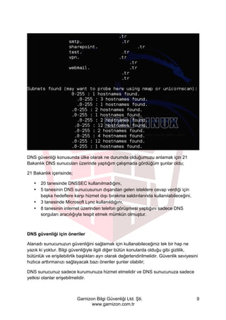 Garnizon Bilgi Güvenliği Ltd. Şti.
www.garnizon.com.tr
9
DNS güvenliği konusunda ülke olarak ne durumda olduğumuzu anlamak için 21
Bakanlık DNS sunucuları üzerinde yaptığım çalışmada gördüğüm şunlar oldu;
21 Bakanlık içerisinde;
• 20 tanesinde DNSSEC kullanılmadığını,
• 5 tanesinin DNS sunucusunun dışarıdan gelen isteklere cevap verdiği için
başka hedeflere karşı hizmet dışı bırakma saldırılarında kullanılabileceğini,
• 3 tanesinde Microsoft Lync kullanıldığını,
• 8 tanesinin internet üzerinden telefon görüşmesi yaptığını sadece DNS
sorguları aracılığıyla tespit etmek mümkün olmuştur.
DNS güvenliği için öneriler
Alanadı sunucunuzun güvenliğini sağlamak için kullanabileceğiniz tek bir hap ne
yazık ki yoktur. Bilgi güvenliğiyle ilgili diğer bütün konularda olduğu gibi gizlilik,
bütünlük ve erişilebilirlik başlıkları ayrı olarak değerlendirilmelidir. Güvenlik seviyesini
hızlıca arttırmanızı sağlayacak bazı öneriler şunlar olabilir;
DNS sunucunuz sadece kurumunuza hizmet etmelidir ve DNS sunucunuza sadece
yetkisi olanlar erişebilmelidir.
 