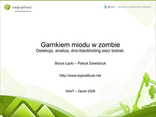 Garnkiem miodu w zombie
Detekcja, analiza, dns-blackholing sieci botnet.

          Borys Łącki – Patryk Dawidziuk


            http://www.logicaltrust.net



                SekIT – Opole 2008
 