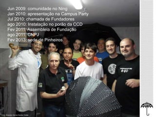 Jun 2009: comunidade no Ning 
Jan 2010: apresentação na Campus Party 
Jul 2010: chamada de Fundadores 
ago 2010: Instalação no porão da CCD 
Fev 2011: Assembleia de Fundação 
ago 2011: CNPJ 
Fev 2013: sede de Pinheiros 
Foto: Arquivo Garoa Hacker Clube 
 