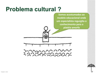 Problema cultural ? 
Imagem: xkcd 
Somos acostumados ao 
modelo educacional onde 
um especialista regurgita o 
conhecimento para a 
platéia amorfa 
 