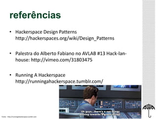 referências 
• Hackerspace Design Patterns 
http://hackerspaces.org/wiki/Design_Patterns 
• Palestra do Alberto Fabiano no AVLAB #13 Hack-lan-house: 
http://vimeo.com/31803475 
• Running A Hackerspace 
http://runningahackerspace.tumblr.com/ 
Fonte: : http://runningahackerspace.tumblr.com 
 