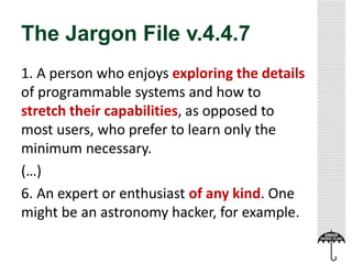 The Jargon File v.4.4.7 
1. A person who enjoys exploring the details 
of programmable systems and how to 
stretch their capabilities, as opposed to 
most users, who prefer to learn only the 
minimum necessary. 
(…) 
6. An expert or enthusiast of any kind. One 
might be an astronomy hacker, for example. 
 