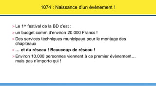 > Le 1er festival de la BD c’est :
> un budget comm d’environ 20.000 Francs !
> Des services techniques municipaux pour le montage des
chapiteaux
> … et du réseau ! Beaucoup de réseau !
> Environ 10.000 personnes viennent à ce premier évènement…
mais pas n’importe qui !
1074 : Naissance d’un évènement !
 