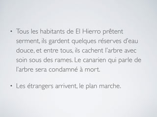 • Tous les habitants de El Hierro prêtent
serment, ils gardent quelques réserves d’eau
douce, et entre tous, ils cachent l’arbre avec
soin sous des rames. Le canarien qui parle de
l’arbre sera condamné à mort.
• Les étrangers arrivent, le plan marche.
 