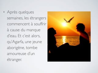 • Après quelques
semaines, les étrangers
commencent à souffrir
à cause du manque
d’eau. Et c’est alors,
qu’Agarfa, une jeune
aborigène, tombe
amoureuse d’un
étranger.
 