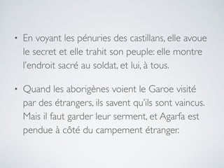 • En voyant les pénuries des castillans, elle avoue
le secret et elle trahit son peuple: elle montre
l’endroit sacré au soldat, et lui, à tous.
• Quand les aborigènes voient le Garoe visité
par des étrangers, ils savent qu’ils sont vaincus.
Mais il faut garder leur serment, et Agarfa est
pendue à côté du campement étranger.
 