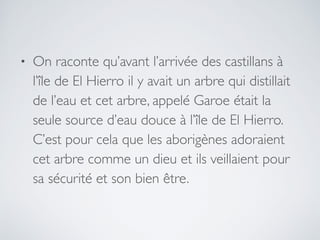 • On raconte qu’avant l’arrivée des castillans à
l’île de El Hierro il y avait un arbre qui distillait
de l’eau et cet arbre, appelé Garoe était la
seule source d’eau douce à l’île de El Hierro.
C’est pour cela que les aborigènes adoraient
cet arbre comme un dieu et ils veillaient pour
sa sécurité et son bien être.
 