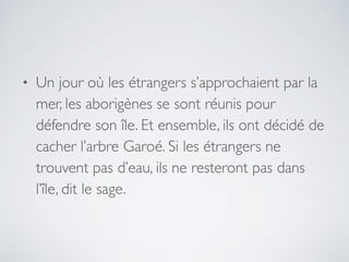 • Un jour où les étrangers s’approchaient par la
mer, les aborigènes se sont réunis pour
défendre son île. Et ensemble, ils ont décidé de
cacher l’arbre Garoé. Si les étrangers ne
trouvent pas d’eau, ils ne resteront pas dans
l’île, dit le sage.
 