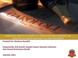 PURCHASE HABITS OF PEOPLE 35 YEARS OLD AND YOUNGER: AN
ANALYSIS OF AMERICAN AND ITALIAN CONSUMER
Created For: Gianluca Garofoli

Prepared By: Erik Schuth, Davide Fanesi, Giacomo Valeriani,
Sara Perozzi & Arianna Fiorelli
July15th, 2011

 