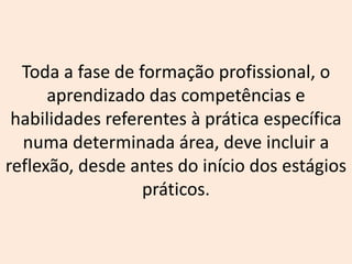 Toda a fase de formação profissional, o
aprendizado das competências e
habilidades referentes à prática específica
numa determinada área, deve incluir a
reflexão, desde antes do início dos estágios
práticos.
 