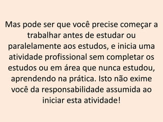 Mas pode ser que você precise começar a
trabalhar antes de estudar ou
paralelamente aos estudos, e inicia uma
atividade profissional sem completar os
estudos ou em área que nunca estudou,
aprendendo na prática. Isto não exime
você da responsabilidade assumida ao
iniciar esta atividade!
 