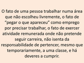 O fato de uma pessoa trabalhar numa área
que não escolheu livremente, o fato de
“pegar o que apareceu” como emprego
por precisar trabalhar, o fato de exercer
atividade remunerada onde não pretende
seguir carreira, não isenta da
responsabilidade de pertencer, mesmo que
temporariamente, a uma classe, e há
deveres a cumprir.
 