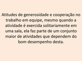 Atitudes de generosidade e cooperação no
trabalho em equipe, mesmo quando a
atividade é exercida solitariamente em
uma sala, ela faz parte de um conjunto
maior de atividades que dependem do
bom desempenho desta.
 