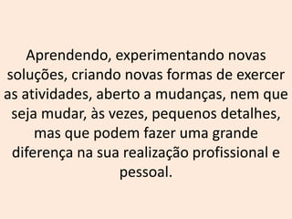 Aprendendo, experimentando novas
soluções, criando novas formas de exercer
as atividades, aberto a mudanças, nem que
seja mudar, às vezes, pequenos detalhes,
mas que podem fazer uma grande
diferença na sua realização profissional e
pessoal.
 