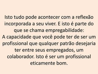 Isto tudo pode acontecer com a reflexão
incorporada a seu viver. E isto é parte do
que se chama empregabilidade:
A capacidade que você pode ter de ser um
profissional que qualquer patrão desejaria
ter entre seus empregados, um
colaborador. Isto é ser um profissional
eticamente bom.
 