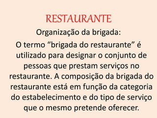 RESTAURANTE
Organização da brigada:
O termo “brigada do restaurante” é
utilizado para designar o conjunto de
pessoas que prestam serviços no
restaurante. A composição da brigada do
restaurante está em função da categoria
do estabelecimento e do tipo de serviço
que o mesmo pretende oferecer.
 