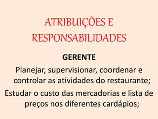 ATRIBUIÇÕES E
RESPONSABILIDADES
GERENTE
Planejar, supervisionar, coordenar e
controlar as atividades do restaurante;
Estudar o custo das mercadorias e lista de
preços nos diferentes cardápios;
 