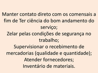 Manter contato direto com os comensais a
fim de Ter ciência do bom andamento do
serviço;
Zelar pelas condições de segurança no
trabalho;
Supervisionar o recebimento de
mercadorias (qualidade e quantidade);
Atender fornecedores;
Inventário de materiais.
 