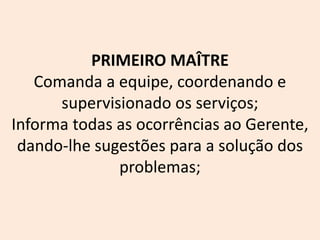 PRIMEIRO MAÎTRE
Comanda a equipe, coordenando e
supervisionado os serviços;
Informa todas as ocorrências ao Gerente,
dando-lhe sugestões para a solução dos
problemas;
 