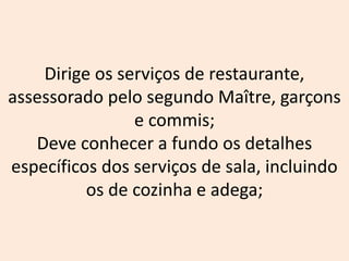 Dirige os serviços de restaurante,
assessorado pelo segundo Maître, garçons
e commis;
Deve conhecer a fundo os detalhes
específicos dos serviços de sala, incluindo
os de cozinha e adega;
 