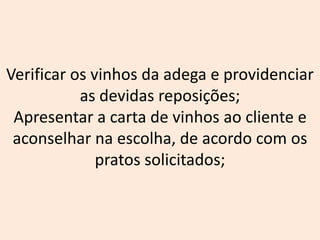 Verificar os vinhos da adega e providenciar
as devidas reposições;
Apresentar a carta de vinhos ao cliente e
aconselhar na escolha, de acordo com os
pratos solicitados;
 