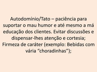 Autodomínio/Tato – paciência para
suportar o mau humor e até mesmo a má
educação dos clientes. Evitar discussões e
dispensar-lhes atenção e cortesia;
Firmeza de caráter (exemplo: Bebidas com
vária “choradinhas”);
 