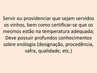 Servir ou providenciar que sejam servidos
os vinhos, bem como certificar-se que os
mesmos estão na temperatura adequada;
Deve possuir profundos conhecimentos
sobre enólogia (designação, procedência,
safra, qualidade, etc.)
 