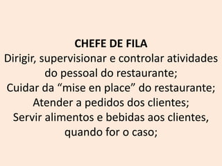 CHEFE DE FILA
Dirigir, supervisionar e controlar atividades
do pessoal do restaurante;
Cuidar da “mise en place” do restaurante;
Atender a pedidos dos clientes;
Servir alimentos e bebidas aos clientes,
quando for o caso;
 