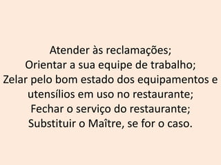 Atender às reclamações;
Orientar a sua equipe de trabalho;
Zelar pelo bom estado dos equipamentos e
utensílios em uso no restaurante;
Fechar o serviço do restaurante;
Substituir o Maître, se for o caso.
 