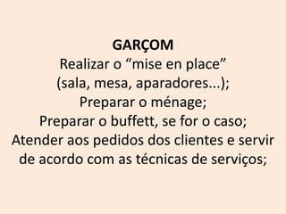 GARÇOM
Realizar o “mise en place”
(sala, mesa, aparadores...);
Preparar o ménage;
Preparar o buffett, se for o caso;
Atender aos pedidos dos clientes e servir
de acordo com as técnicas de serviços;
 
