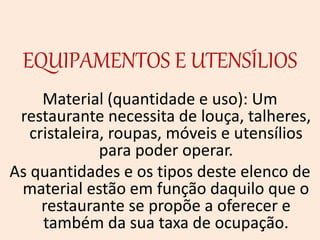 EQUIPAMENTOS E UTENSÍLIOS
Material (quantidade e uso): Um
restaurante necessita de louça, talheres,
cristaleira, roupas, móveis e utensílios
para poder operar.
As quantidades e os tipos deste elenco de
material estão em função daquilo que o
restaurante se propõe a oferecer e
também da sua taxa de ocupação.
 