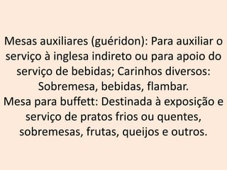 Mesas auxiliares (guéridon): Para auxiliar o
serviço à inglesa indireto ou para apoio do
serviço de bebidas; Carinhos diversos:
Sobremesa, bebidas, flambar.
Mesa para buffett: Destinada à exposição e
serviço de pratos frios ou quentes,
sobremesas, frutas, queijos e outros.
 
