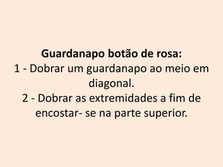 Guardanapo botão de rosa:
1 - Dobrar um guardanapo ao meio em
diagonal.
2 - Dobrar as extremidades a fim de
encostar- se na parte superior.
 