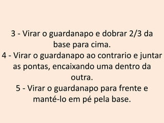 3 - Virar o guardanapo e dobrar 2/3 da
base para cima.
4 - Virar o guardanapo ao contrario e juntar
as pontas, encaixando uma dentro da
outra.
5 - Virar o guardanapo para frente e
manté-lo em pé pela base.
 
