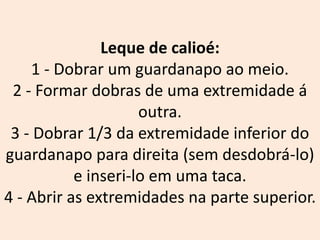 Leque de calioé:
1 - Dobrar um guardanapo ao meio.
2 - Formar dobras de uma extremidade á
outra.
3 - Dobrar 1/3 da extremidade inferior do
guardanapo para direita (sem desdobrá-lo)
e inseri-lo em uma taca.
4 - Abrir as extremidades na parte superior.
 