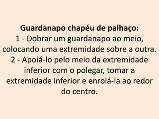 Guardanapo chapéu de palhaço:
1 - Dobrar um guardanapo ao meio,
colocando uma extremidade sobre a outra.
2 - Apoiá-lo pelo meio da extremidade
inferior com o polegar, tomar a
extremidade inferior e enrolá-la ao redor
do centro.
 