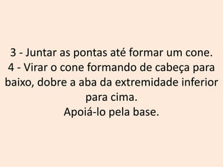 3 - Juntar as pontas até formar um cone.
4 - Virar o cone formando de cabeça para
baixo, dobre a aba da extremidade inferior
para cima.
Apoiá-lo pela base.
 