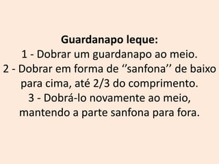 Guardanapo leque:
1 - Dobrar um guardanapo ao meio.
2 - Dobrar em forma de ‘’sanfona’’ de baixo
para cima, até 2/3 do comprimento.
3 - Dobrá-lo novamente ao meio,
mantendo a parte sanfona para fora.
 