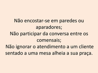 Não encostar-se em paredes ou
aparadores;
Não participar da conversa entre os
comensais;
Não ignorar o atendimento a um cliente
sentado a uma mesa alheia a sua praça.
 