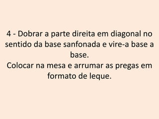 4 - Dobrar a parte direita em diagonal no
sentido da base sanfonada e vire-a base a
base.
Colocar na mesa e arrumar as pregas em
formato de leque.
 