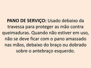 PANO DE SERVIÇO: Usado debaixo da
travessa para proteger as mão contra
queimaduras. Quando não estiver em uso,
não se deve ficar com o pano amassado
nas mãos, debaixo do braço ou dobrado
sobre o antebraço esquerdo.
 