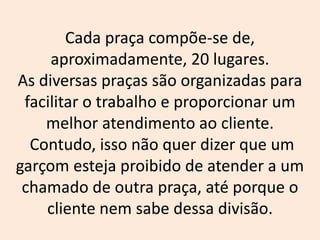 Cada praça compõe-se de,
aproximadamente, 20 lugares.
As diversas praças são organizadas para
facilitar o trabalho e proporcionar um
melhor atendimento ao cliente.
Contudo, isso não quer dizer que um
garçom esteja proibido de atender a um
chamado de outra praça, até porque o
cliente nem sabe dessa divisão.
 