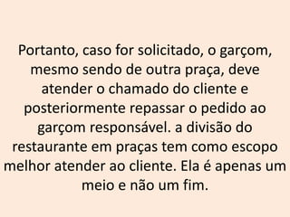 Portanto, caso for solicitado, o garçom,
mesmo sendo de outra praça, deve
atender o chamado do cliente e
posteriormente repassar o pedido ao
garçom responsável. a divisão do
restaurante em praças tem como escopo
melhor atender ao cliente. Ela é apenas um
meio e não um fim.
 