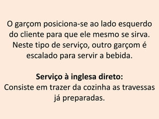 O garçom posiciona-se ao lado esquerdo
do cliente para que ele mesmo se sirva.
Neste tipo de serviço, outro garçom é
escalado para servir a bebida.
Serviço à inglesa direto:
Consiste em trazer da cozinha as travessas
já preparadas.
 