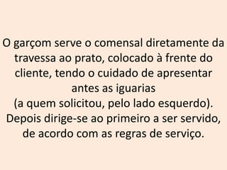 O garçom serve o comensal diretamente da
travessa ao prato, colocado à frente do
cliente, tendo o cuidado de apresentar
antes as iguarias
(a quem solicitou, pelo lado esquerdo).
Depois dirige-se ao primeiro a ser servido,
de acordo com as regras de serviço.
 