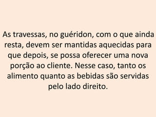 As travessas, no guéridon, com o que ainda
resta, devem ser mantidas aquecidas para
que depois, se possa oferecer uma nova
porção ao cliente. Nesse caso, tanto os
alimento quanto as bebidas são servidas
pelo lado direito.
 