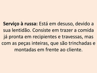 Serviço à russa: Está em desuso, devido a
sua lentidão. Consiste em trazer a comida
já pronta em recipientes e travessas, mas
com as peças inteiras, que são trinchadas e
montadas em frente ao cliente.
 